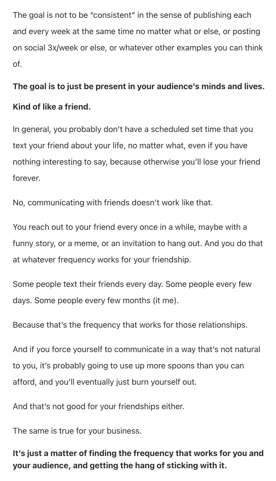 Screenshot from email newsletter: Screenshot from email newsletter:
The goal is not to be "consistent" in the sense of publishing each and every week at the same time no matter what or else, or posting on social 3x/week or else, or whatever other examples you can think of.
The goal is to just be present in your audience's minds and lives.
Kind of like a friend.
In general, you probably don't have a scheduled set time that you text your friend about your life, no matter what, even if you have nothing interesting to say, because otherwise you'll lose your friend forever.
No, communicating with friends doesn't work like that.
You reach out to your friend every once in a while, maybe with a funny story, or a meme, or an invitation to hang out. And you do that at whatever frequency works for your friendship.
Some people text their friends every day. Some people every few days. Some people every few months (it me).
Because that's the frequency that works for those relationships.
And if you force yourself to communicate in a way that's not natural to you, it's probably going to use up more spoons than you can afford, and you'll eventually just burn yourself out.
And that's not good for your friendships either.
The same is true for your business.
It's just a matter of finding the frequency that works for you and your audience, and getting the hang of sticking with it.