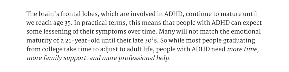 The brain’s frontal lobes, which are involved in ADHD, continue to mature until we reach age 35. In practical terms, this means that people with ADHD can expect some lessening of their symptoms over time. Many will not match the emotional maturity of a 21-year-old until their late 30’s. So while most people graduating from college take time to adjust to adult life, people with ADHD need more time, more family support, and more professional help.