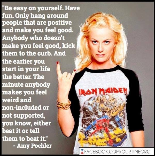 *Be easy on yourself. Have fun. Only hang around people that are positive and make you feel good. Anybody who doesn't make you feel good, kick them to the curb. And the earlier you start in your life the better. The minute anybody makes you feel weird and non-included or not supported, you know, either beat it or tell them to beat it" - Amy Poehler