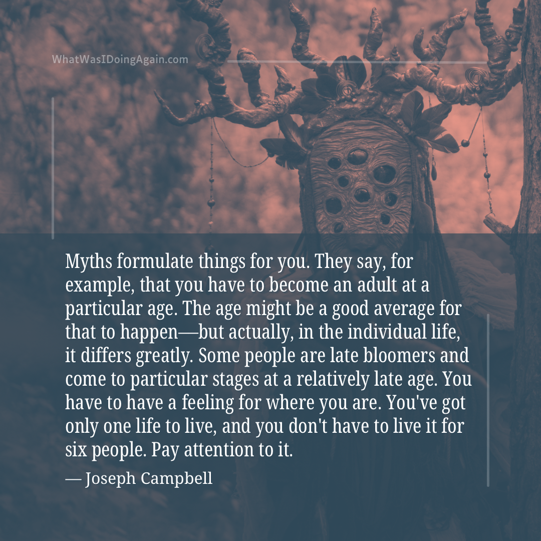 Myths formulate things for you. They say, for example, that you have to become an adult at a particular age. The age might be a good average for that to happen––but actually, in the individual life, it differs greatly. Some people are late bloomers and come to particular stages at a relatively late age. You have to have a feeling for where you are. You've got only one life to live, and you don't have to live it for six people. Pay attention to it. (Joseph Campbell)