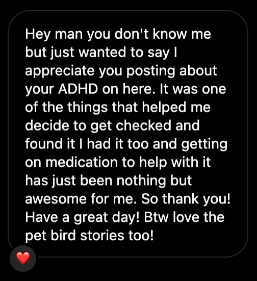 Copy of a private message with a heart emoji in the bottom left. Hey man you don't know me but just wanted to say I appreciate you posting about your ADHD on here. It was one of the things that helped me decide to get checked and found it I had it too and getting on medication to help with it has just been nothing but awesome for me. So thank you! Have a great day! Btw love the pet bird stories too!