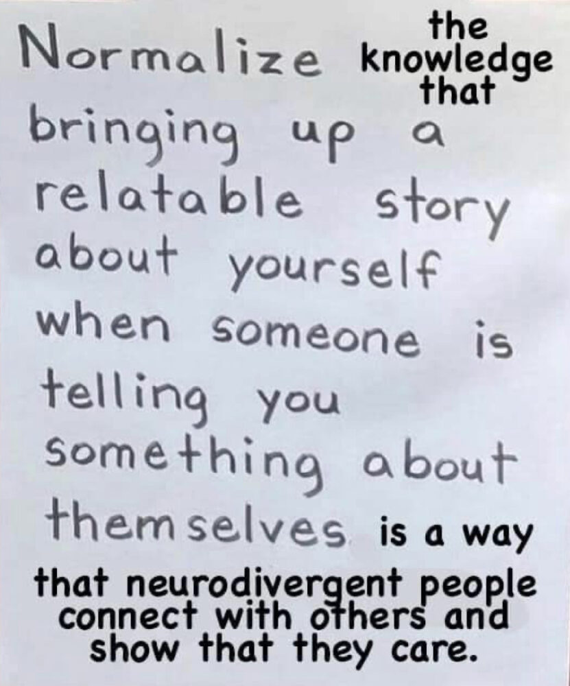 Meme: Normalize the knowledge that bringing up a relatable story about yourself when someone is telling you something about themselves is a way that neurodivergent people connect with others and show they care.