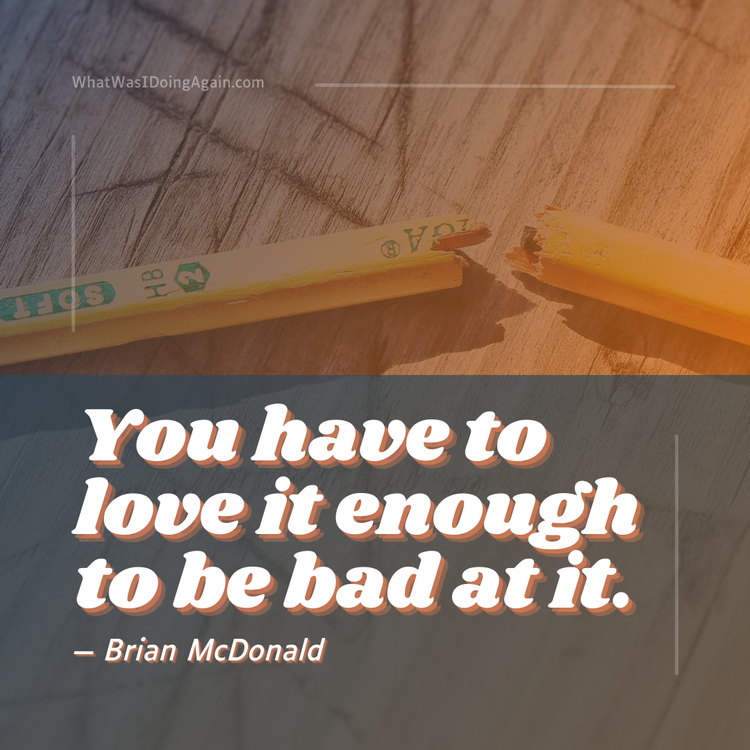 you have to love it enough to be bad at it. brian mcdonald